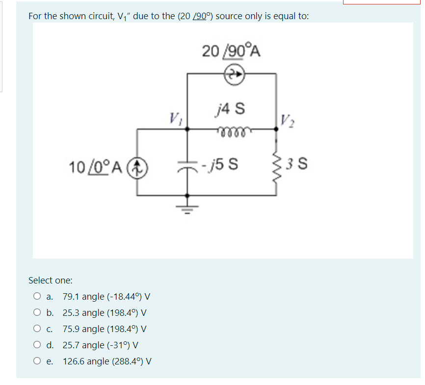 For the shown circuit, V," due to the (20 /90°) source only is equal to:
20 /90°A
j4 S
V2
elllle
10 /0°A A
:-15 S
3 S
Select one:
O a.
79.1 angle (-18.44°) V
O b. 25.3 angle (198.4°) V
O c.
75.9 angle (198.4°) V
O d. 25.7 angle (-31°) V
O e.
126.6 angle (288.4°) V
