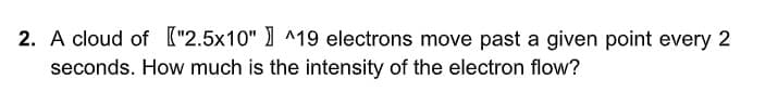 2. A cloud of ["2.5x10" ) ^19 electrons move past a given point every 2
seconds. How much is the intensity of the electron flow?
