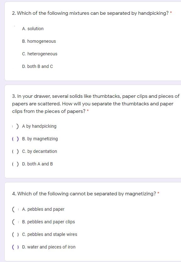 2. Which of the following mixtures can be separated by handpicking? *
A. solution
B. homogeneous
C. heterogeneous
D. both B and C
3. In your drawer, several solids like thumbtacks, paper clips and pieces of
papers are scattered. How will you separate the thumbtacks and paper
clips from the pieces of papers? *
) A by handpicking
() B. by magnetizing
() C. by decantation
() D. both A and B
4. Which of the following cannot be separated by magnetizing? *
( A. pebbles and paper
( B. pebbles and paper clips
() C. pebbles and staple wires
() D. water and pieces of iron
