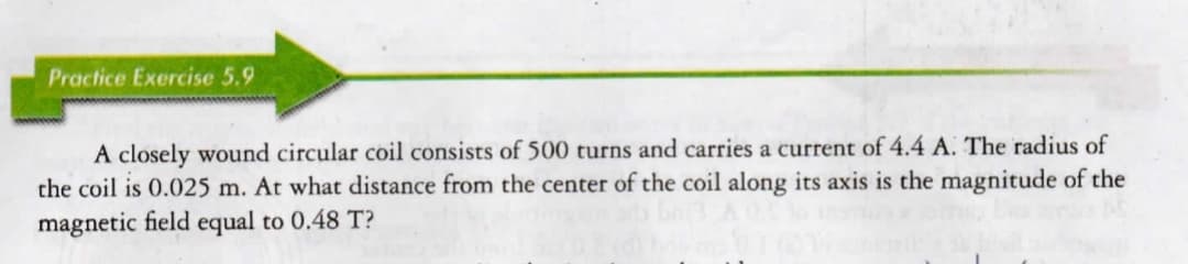 Practice Exercise 5.9
A closely wound circular coil consists of 500 turns and carries a current of 4.4 A. The radius of
the coil is 0.025 m. At what distance from the center of the coil along its axis is the magnitude of the
magnetic field equal to 0.48 T?
