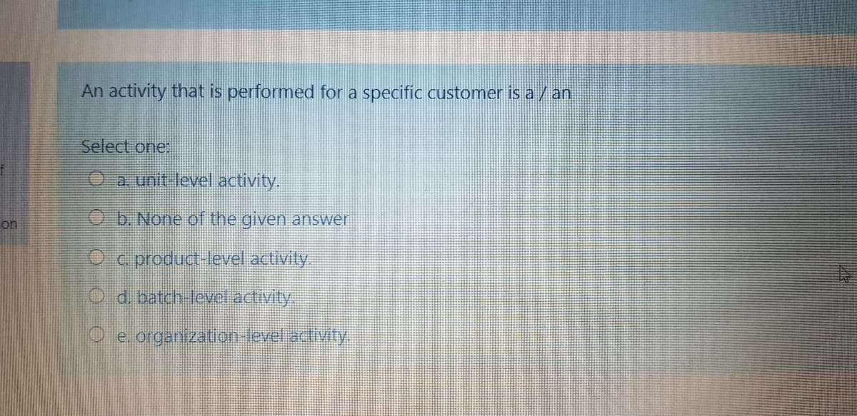 An activity that is performed for a specifiC customer is a/an
Select one:
O a. unit-level activity.
on
b. None of the given answer
O c product level activity.
O d batch-levelactivity.
O e. organization level.activity
