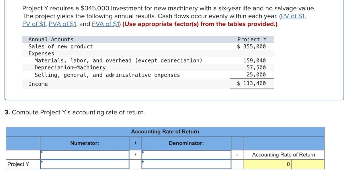Project Y requires a $345,000 investment for new machinery with a six-year life and no salvage value.
The project yields the following annual results. Cash flows occur evenly within each year. (PV of $1,
FV of $1, PVA of $1, and FVA of $1) (Use appropriate factor(s) from the tables provided.)
Project Y
$ 355,000
Annual Amounts
Sales of new product
Expenses
Materials, labor, and overhead (except depreciation)
Depreciation-Machinery
Selling, general, and administrative expenses
159,040
57,500
25,000
$ 113,460
Income
3. Compute Project Y's accounting rate of return.
Accounting Rate of Return
Numerator:
Denominator:
Accounting Rate of Return
%3D
Project Y
