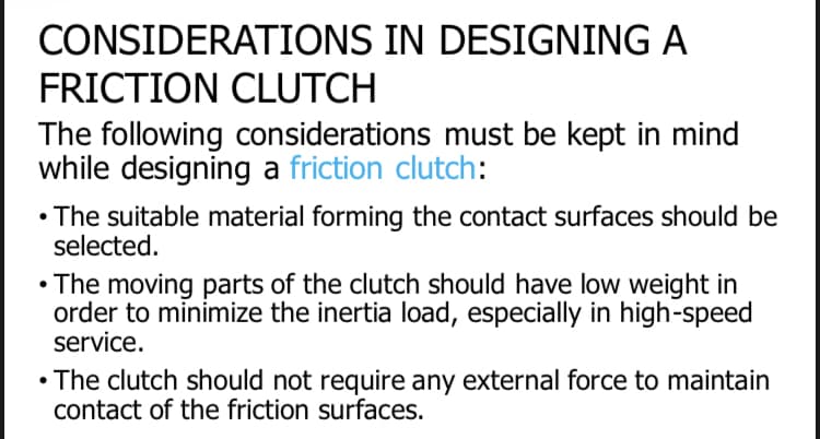 CONSIDERATIONS IN DESIGNING A
FRICTION CLUTCH
The following considerations must be kept in mind
while designing a friction clutch:
• The suitable material forming the contact surfaces should be
selected.
• The moving parts of the clutch should have low weight in
order to minimize the inertia load, especially in high-speed
service.
• The clutch should not require any external force to maintain
contact of the friction surfaces.
