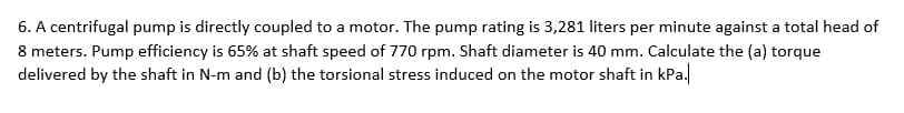 6. A centrifugal pump is directly coupled to a motor. The pump rating is 3,281 liters per minute against a total head of
8 meters. Pump efficiency is 65% at shaft speed of 770 rpm. Shaft diameter is 40 mm. Calculate the (a) torque
delivered by the shaft in N-m and (b) the torsional stress induced on the motor shaft in kPa.
