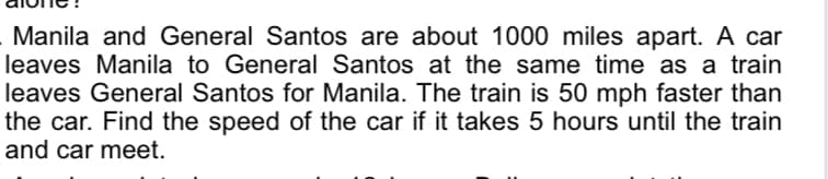 Manila and General Santos are about 1000 miles apart. A car
leaves Manila to General Santos at the same time as a train
leaves General Santos for Manila. The train is 50 mph faster than
the car. Find the speed of the car if it takes 5 hours until the train
and car meet.