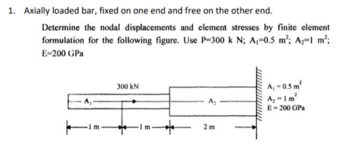 1. Axially loaded bar, fixed on one end and free on the other end.
Determine the nodal displacements and element stresses by finite element
formulation for the following figure. Use P-300 k N; A,-0.5 m²; A₂-1 m²;
E-200 GPa
300 kN
In
*
A₂
2m
A, -0.5 m²
A₂ = 1m²
E = 200 GPa