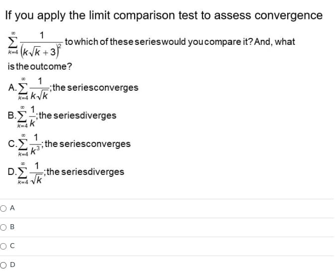 If
you apply the limit comparison test to assess convergence
1
- to which of these series would you compare it? And, what
(k√k+3²
is the outcome?
1
Α.Σ ;the seriesconverges
K-4K-√k
∞ 1
Β.Σ –; the seriesdiverges
K-4 K
1
C.Σ the seriesconverges
k³
k=4
00
1
D.E.
;the seriesdiverges
K=4 -√k
OA
OB
OC
OD