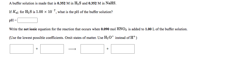 A buffer solution is made that is 0.352 M in H2S and 0.352 M in NaHS.
If Ka1 for H2S is 1.00 x 10 7, what is the pH of the buffer solution?
pH
Write the net ionic equation for the reaction that occurs when 0.090 mol HNO3 is added to 1.00 L of the buffer solution.
(Use the lowest possible coefficients. Omit states of matter. Use H30* instead of H*)
+
+
