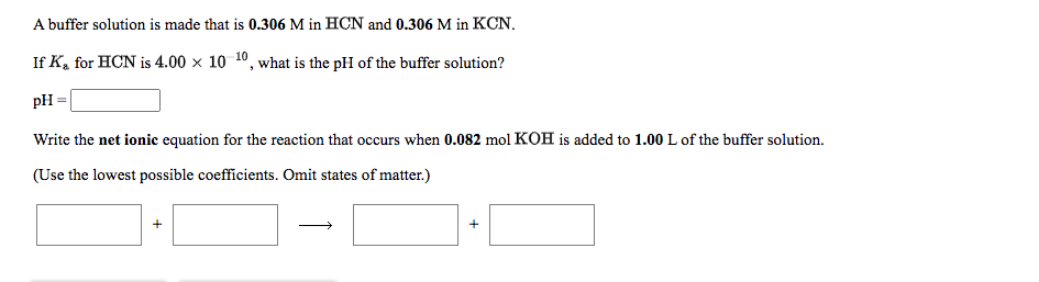 A buffer solution is made that is 0.306 M in HCN and 0.306 M in KCN.
If K, for HCN is 4.00 x 10 10, what is the pH of the buffer solution?
pH
Write the net ionic equation for the reaction that occurs when 0.082 mol KOH is added to 1.00 L of the buffer solution.
(Use the lowest possible coefficients. Omit states of matter.)

