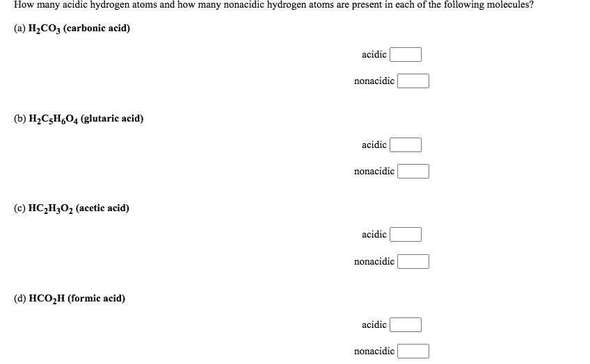 How many acidic hydrogen atoms and how many nonacidic hydrogen atoms are present in each of the following molecules?
(a) H2CO3 (carbonic acid)
acidic
nonacidic
(b) H2C3H,O4 (glutaric acid)
acidic
nonacidic
(c) HC,H302 (acetic acid)
acidic
nonacidic
(d) HCO,H (formic acid)
acidic
nonacidic
