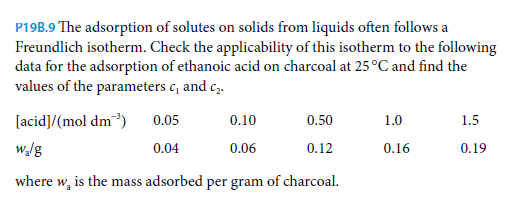 P19B.9 The adsorption of solutes on solids from liquids often follows a
Freundlich isotherm. Check the applicability of this isotherm to the following
data for the adsorption of ethanoic acid on charcoal at 25°C and find the
values of the parameters c, and c,.
[acid]/(mol dm³)
0.05
0.10
0.50
1.0
1.5
w/g
0.04
0.06
0.12
0.16
0.19
where w, is the mass adsorbed per gram of charcoal.
