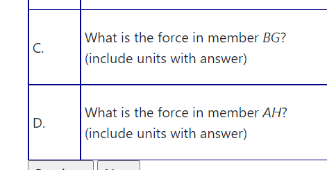 What is the force in member BG?
C.
(include units with answer)
What is the force in member AH?
D.
(include units with answer)

