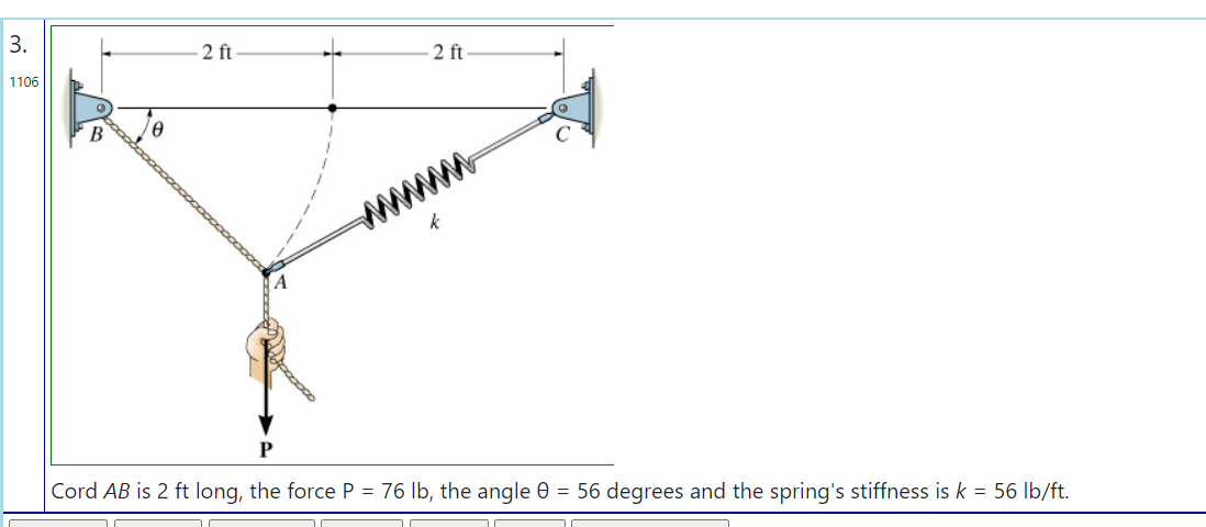 3.
2 ft
1106
2 ft
B
ww
Cord AB is 2 ft long, the force P = 76 lb, the angle 0 = 56 degrees and the spring's stiffness is k = 56 Ib/ft.
