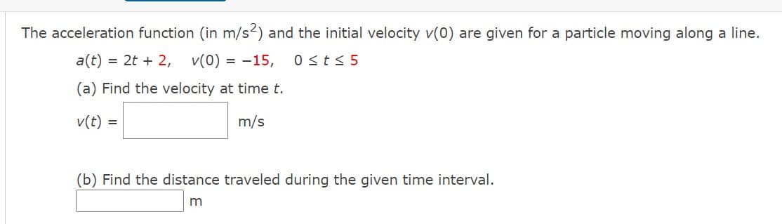 The acceleration function (in m/s2) and the initial velocity v(0) are given for a particle moving along a line.
a(t) = 2t + 2, v(0) = -15,
0 st< 5
(a) Find the velocity at time t.
v(t) =
m/s
-I
(b) Find the distance traveled during the given time interval.
m
