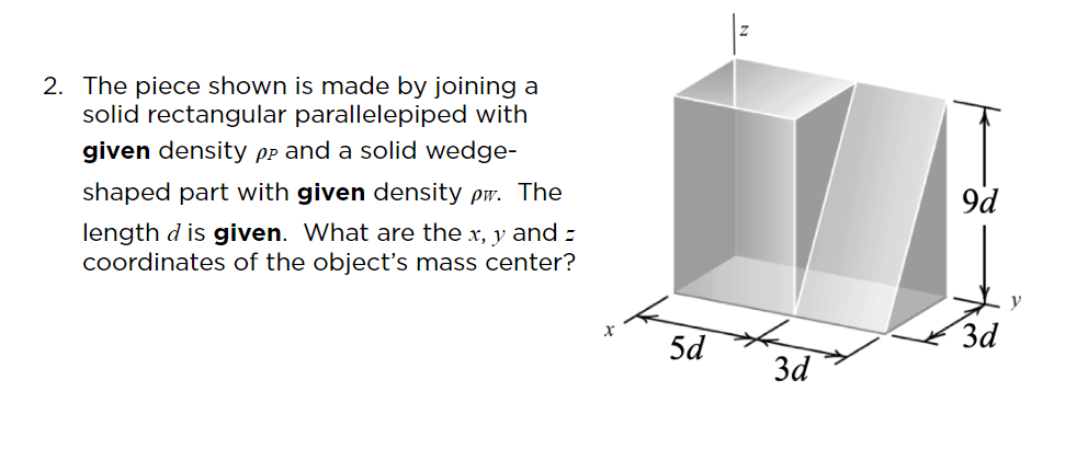 2. The piece shown is made by joining a
solid rectangular parallelepiped with
given density Pp and a solid wedge-
shaped part with given density pw. The
9d
length d is given. What are the x, y and z
coordinates of the object's mass center?
3d
5d
3d

