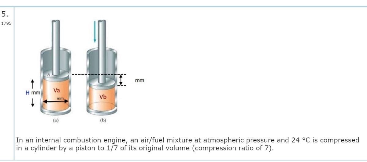 5.
1795
mm
Va
H mm
Vb
mm
(a)
(b)
In an internal combustion engine, an air/fuel mixture at atmospheric pressure and 24 °C is compressed
in a cylinder by a piston to 1/7 of its original volume (compression ratio of 7).
