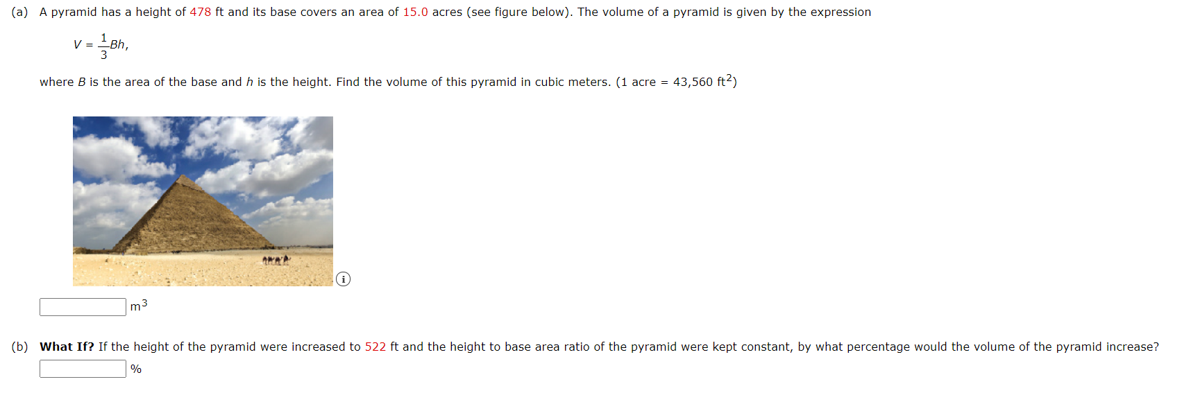 (a) A pyramid has a height of 478 ft and its base covers an area of 15.0 acres (see figure below). The volume of a pyramid is given by the expression
V =
where B is the area of the base and h is the height. Find the volume of this pyramid in cubic meters. (1 acre = 43,560 ft2)
m3
(b) What If? If the height of the pyramid were increased to 522 ft and the height to base area ratio of the pyramid were kept constant, by what percentage would the volume of the pyramid increase?
%
