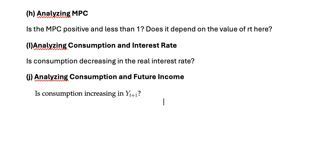 (h) Analyzing MPC
Is the MPC positive and less than 1? Does it depend on the value of rt here?
(I)Analyzing Consumption and Interest Rate
Is consumption decreasing in the real interest rate?
(j) Analyzing Consumption and Future Income
Is consumption increasing in Y₁+1?
|
