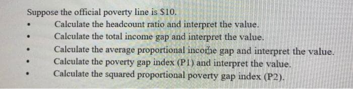 Suppose the official poverty line is $10.
Calculate the headcount ratio and interpret the value.
Calculate the total income gap and interpret the value.
Calculate the average proportional incorhe gap and interpret the value.
Calculate the poverty gap index (P1) and interpret the value.
Calculate the squared proportional poverty gap index (P2).
