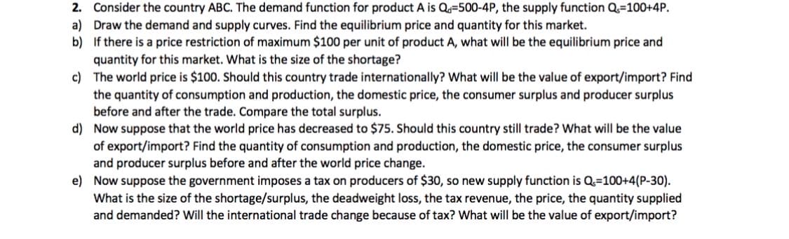 2. Consider the country ABC. The demand function for product A is Q=500-4P, the supply function Q=100+4P.
a) Draw the demand and supply curves. Find the equilibrium price and quantity for this market.
b) If there is a price restriction of maximum $100 per unit of product A, what will be the equilibrium price and
quantity for this market. What is the size of the shortage?
c) The world price is $100. Should this country trade internationally? What will be the value of export/import? Find
the quantity of consumption and production, the domestic price, the consumer surplus and producer surplus
before and after the trade. Compare the total surplus.
d) Now suppose that the world price has decreased to $75. Should this country still trade? What will be the value
of export/import? Find the quantity of consumption and production, the domestic price, the consumer surplus
and producer surplus before and after the world price change.
e) Now suppose the government imposes a tax on producers of $30, so new supply function is Q=100+4(P-30).
What is the size of the shortage/surplus, the deadweight loss, the tax revenue, the price, the quantity supplied
and demanded? Will the international trade change because of tax? What will be the value of export/import?
