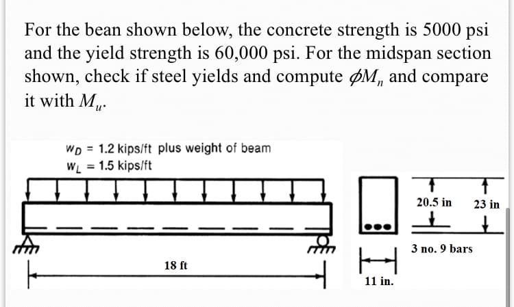 For the bean shown below, the concrete strength is 5000 psi
and the yield strength is 60,000 psi. For the midspan section
shown, check if steel yields and compute ØM, and compare
it with M.
WD = 1.2 kips/ft plus weight of beam
WL = 1.5 kips/ft
%3D
20.5 in
23 in
3 no. 9 bars
18 ft
11 in.
