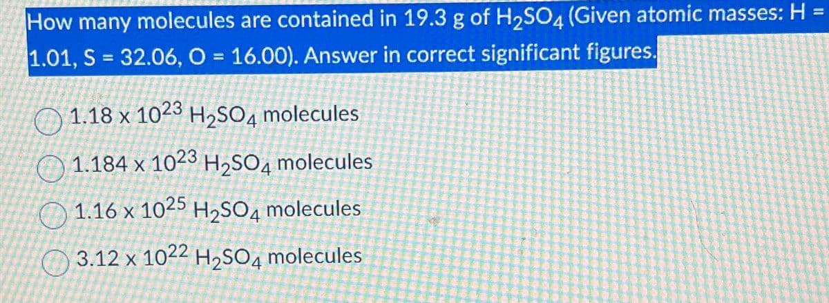 How many molecules are contained in 19.3 g of H2SO4 (Given atomic masses: H
1.01, S = 32.06, O = 16.00). Answer in correct significant figures.
1.18 x 1023 H2SO4 molecules
1.184 x 1023 H2SO4 molecules
1.16 x 1025 H2SO4 molecules
3.12 x 1022 H2SO4 molecules
=