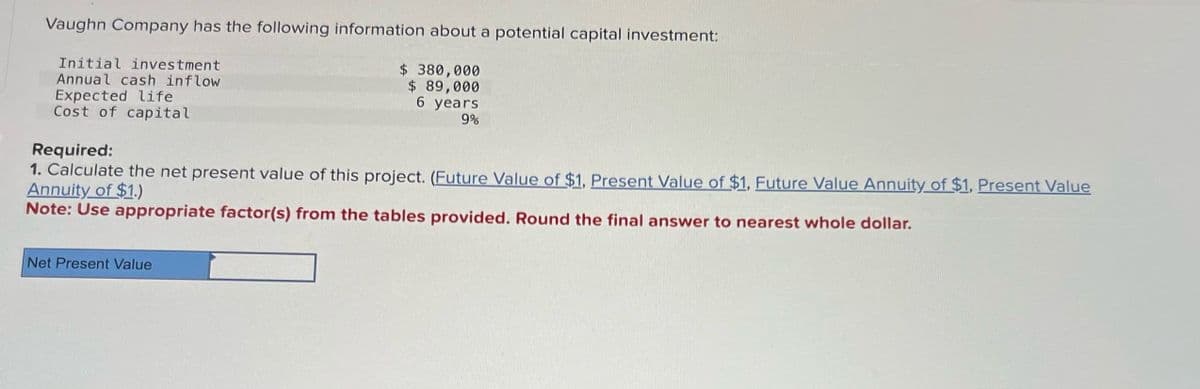 Vaughn Company has the following information about a potential capital investment:
Initial investment
Annual cash inflow
Expected life
Cost of capital
Required:
$ 380,000
$ 89,000
6 years
9%
1. Calculate the net present value of this project. (Future Value of $1, Present Value of $1, Future Value Annuity of $1, Present Value
Annuity of $1.)
Note: Use appropriate factor(s) from the tables provided. Round the final answer to nearest whole dollar.
Net Present Value