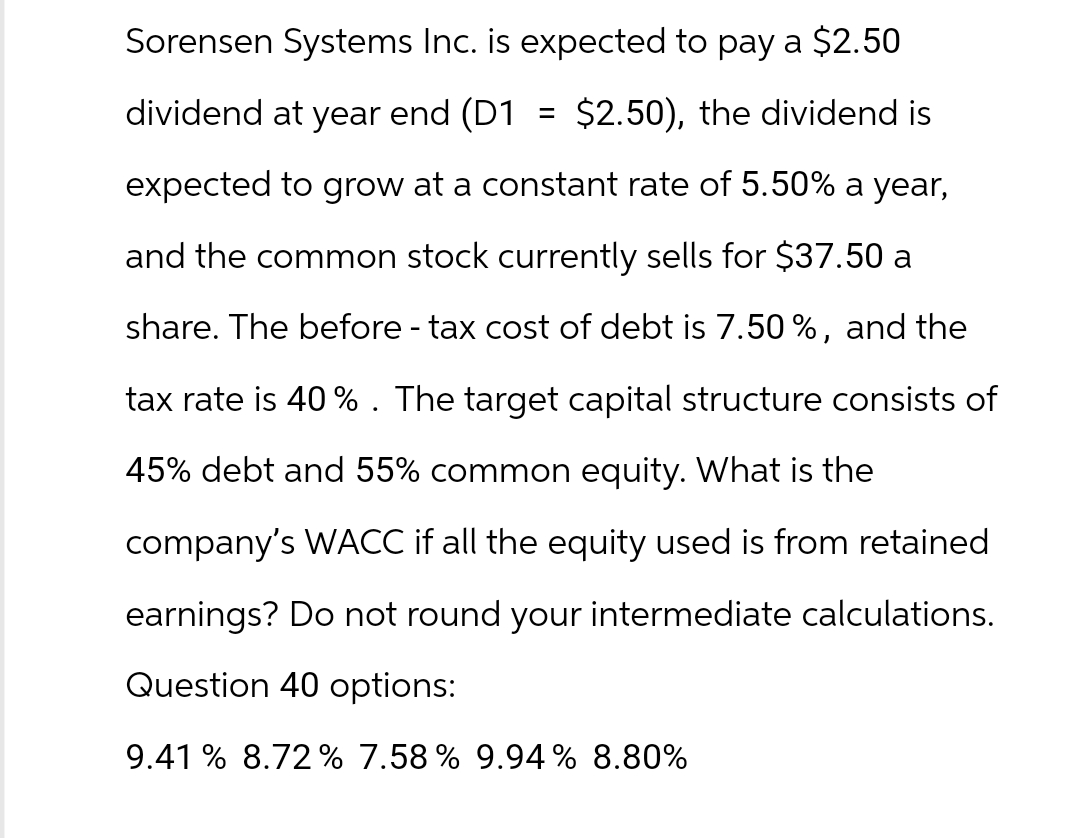 Sorensen Systems Inc. is expected to pay a $2.50
dividend at year end (D1 = $2.50), the dividend is
expected to grow at a constant rate of 5.50% a year,
and the common stock currently sells for $37.50 a
share. The before - tax cost of debt is 7.50%, and the
tax rate is 40%. The target capital structure consists of
45% debt and 55% common equity. What is the
company's WACC if all the equity used is from retained
earnings? Do not round your intermediate calculations.
Question 40 options:
9.41 % 8.72% 7.58% 9.94% 8.80%