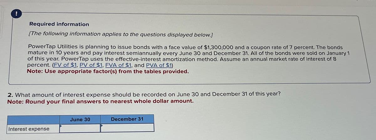 Required information
[The following information applies to the questions displayed below.]
PowerTap Utilities is planning to issue bonds with a face value of $1,300,000 and a coupon rate of 7 percent. The bonds
mature in 10 years and pay interest semiannually every June 30 and December 31. All of the bonds were sold on January 1
of this year. PowerTap uses the effective-interest amortization method. Assume an annual market rate of interest of 8
percent. (FV of $1, PV of $1, FVA of $1, and PVA of $1)
Note: Use appropriate factor(s) from the tables provided.
2. What amount of interest expense should be recorded on June 30 and December 31 of this year?
Note: Round your final answers to nearest whole dollar amount.
June 30
Interest expense
December 31