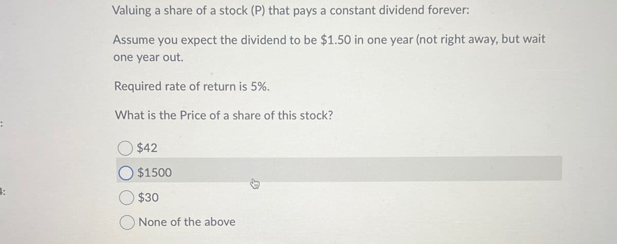 Valuing a share of a stock (P) that pays a constant dividend forever:
Assume you expect the dividend to be $1.50 in one year (not right away, but wait
one year out.
Required rate of return is 5%.
What is the Price of a share of this stock?
$42
○ $1500
$30
None of the above
易