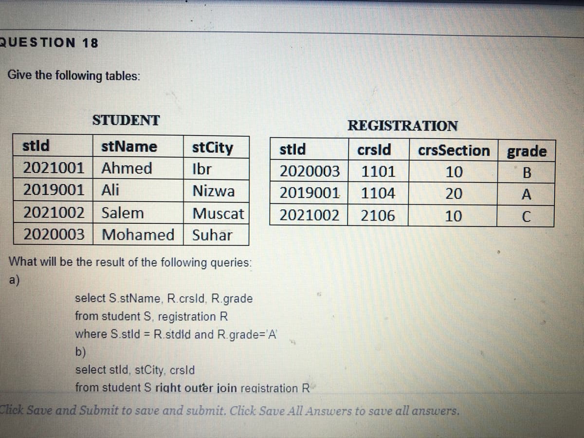 QUESTION 18
Give the following tables:
STUDENT
REGISTRATION
stld
stName
stCity
stld
crsld
crsSection grade
2021001 Ahmed
Ibr
2020003
1101
10
B
2019001 Ali
Nizwa
2019001
1104
20
A
2021002 Salem
2020003 Mohamed Suhar
Muscat
2021002
2106
10
What will be the result of the following queries:
a)
select S stName, R.crsld, R.grade
from student S, registration R
where S.stld = R.stdld and R.grade%3D'A
b)
select stld, stCity, crsld
from student S right outer join registration R
Click Save and Submit to save and submit. Click Save All Answers to save all answers.
