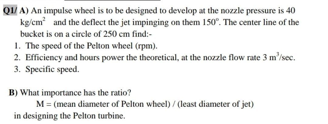 Q1/ A) An impulse wheel is to be designed to develop at the nozzle pressure is 40
kg/cm and the deflect the jet impinging on them 150°. The center line of the
bucket is on a circle of 250 cm find:-
1. The speed of the Pelton wheel (rpm).
2. Efficiency and hours power the theoretical, at the nozzle flow rate 3 m/sec.
3. Specific speed.
B) What importance has the ratio?
M = (mean diameter of Pelton wheel)/ (least diameter of jet)
in designing the Pelton turbine.
