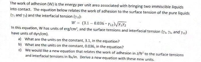 The work of adhesion (W) is the energy per unit area associated with bringing two immiscible liquids
into contact. The equation below relates the work of adhesion to the surface tension of the pure liquids
(₁ and 2) and the interfacial tension (12):
W = (3.1-0.036 Y12) √V1₁Y2
In this equation, W has units of erg/cm², and the surface tensions and interfacial tension (7₁, 72, and %/12)
have units of dyn/cm).
a) What are the units on the constant, 3.1, in the equation?
b) What are the units on the constant, 0.036, in the equation?
c)
We would like a new equation that relates the work of adhesion in J/ft² to the surface tensions
and interfacial tensions in lb/in. Derive a new equation with these new units.