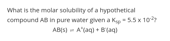 What is the molar solubility of a hypothetical
compound AB in pure water given a Ksp = 5.5 x 102?
AB(s) = A*(aq) + B'(aq)
