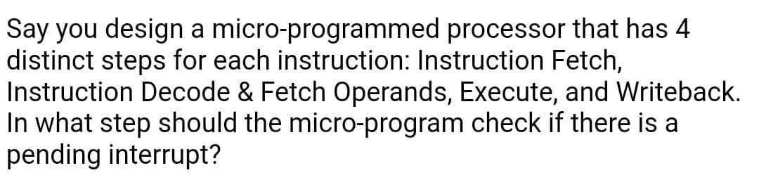 Say you design a micro-programmed processor that has 4
distinct steps for each instruction: Instruction Fetch,
Instruction Decode & Fetch Operands, Execute, and Writeback.
In what step should the micro-program check if there is a
pending interrupt?
