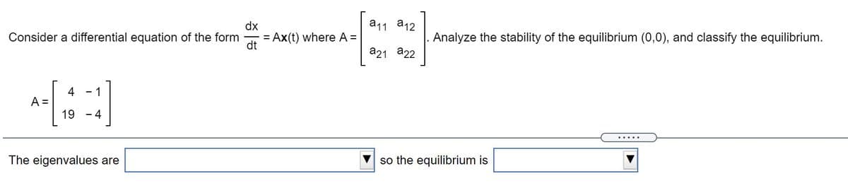 dx
a11 a12
Consider a differential equation of the form
= Ax(t) where A =
dt
Analyze the stability of the equilibrium (0,0), and classify the equilibrium.
a21 a22
4
A =
19
- 1
-4
.....
The eigenvalues are
so the equilibrium is
