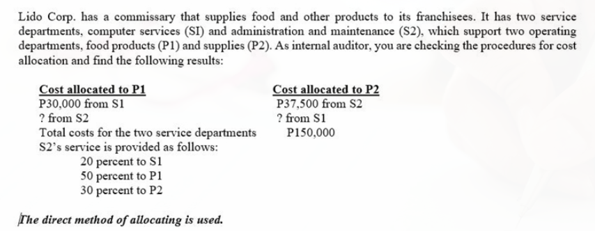 Lido Corp. has a commissary that supplies food and other products to its franchisees. It has two service
departments, computer services (SI) and administration and maintenance (S2), which support two operating
departments, food products (P1) and supplies (P2). As internal auditor, you are checking the procedures for cost
allocation and find the following results:
Cost allocated to P1
P30,000 from S1
? from S2
Cost allocated to P2
P37,500 from S2
? from S1
Total costs for the two service departments
S2's service is provided as follows:
20 percent to S1
50 percent to P1
30 percent to P2
P150,000
The direct method of allocating is used.
