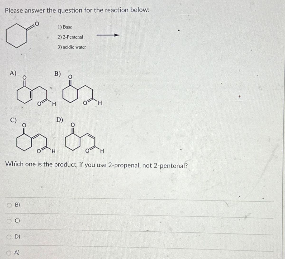 Please answer the question for the reaction below:
+
1) Base
2) 2-Pentenal
3) acidic water
A)
B)
D)
H
H
H
Which one is the product, if you use 2-propenal, not 2-pentenal?
O
OO
B)
C)
D)
A)
O