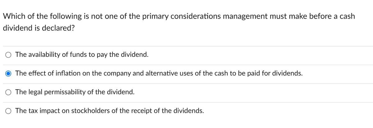 Which of the following is not one of the primary considerations management must make before a cash
dividend is declared?
O The availability of funds to pay the dividend.
O The effect of inflation on the company and alternative uses of the cash to be paid for dividends.
O The legal permissability of the dividend.
O The tax impact on stockholders of the receipt of the dividends.
