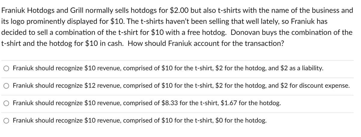 Franiuk Hotdogs and Grill normally sells hotdogs for $2.00 but also t-shirts with the name of the business and
its logo prominently displayed for $10. The t-shirts haven't been selling that well lately, so Franiuk has
decided to sell a combination of the t-shirt for $10 with a free hotdog. Donovan buys the combination of the
t-shirt and the hotdog for $10 in cash. How should Franiuk account for the transaction?
O Franiuk should recognize $10 revenue, comprised of $10 for the t-shirt, $2 for the hotdog, and $2 as a liability.
Franiuk should recognize $12 revenue, comprised of $10 for the t-shirt, $2 for the hotdog, and $2 for discount expense.
O Franiuk should recognize $10 revenue, comprised of $8.33 for the t-shirt, $1.67 for the hotdog.
O Franiuk should recognize $10 revenue, comprised of $10 for the t-shirt, $0 for the hotdog.
