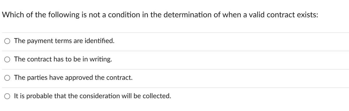 Which of the following is not a condition in the determination of when a valid contract exists:
O The payment terms are identified.
O The contract has to be in writing.
O The parties have approved the contract.
O It is probable that the consideration will be collected.
