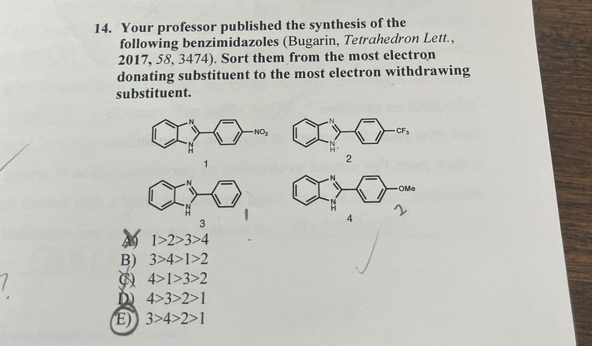 14. Your professor published the synthesis of the
following benzimidazoles (Bugarin, Tetrahedron Lett.,
2017, 58, 3474). Sort them from the most electron
donating substituent to the most electron withdrawing
substituent.
1
-NO2
2
4
3
?
1>2>3>4
B) 3>4>1>2
4>1>3>2
D) 4>3>2>1
E) 3>4>2>1
CF3
-OMe
2