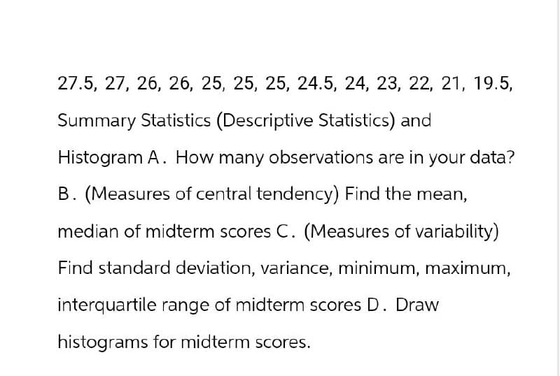 27.5, 27, 26, 26, 25, 25, 25, 24.5, 24, 23, 22, 21, 19.5,
Summary Statistics (Descriptive Statistics) and
Histogram A. How many observations are in your data?
B. (Measures of central tendency) Find the mean,
median of midterm scores C. (Measures of variability)
Find standard deviation, variance, minimum, maximum,
interquartile range of midterm scores D. Draw
histograms for midterm scores.