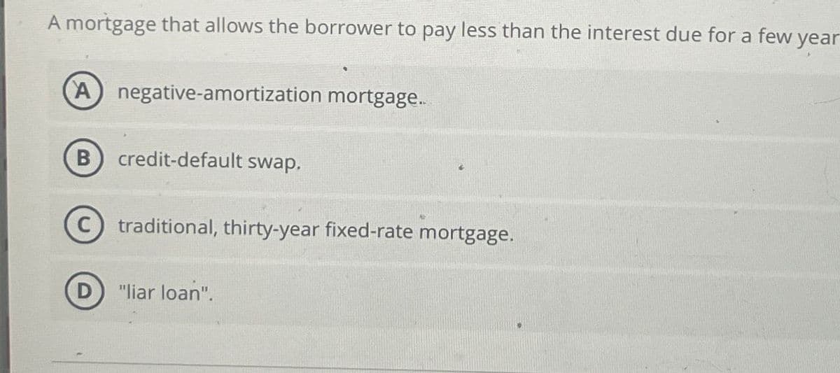 A mortgage that allows the borrower to pay less than the interest due for a few year
(A) negative-amortization mortgage..
B
credit-default swap.
C) traditional, thirty-year fixed-rate mortgage.
D "liar loan".