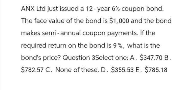 ANX Ltd just issued a 12-year 6% coupon bond.
The face value of the bond is $1,000 and the bond
makes semi-annual coupon payments. If the
required return on the bond is 9%, what is the
bond's price? Question 3Select one: A. $347.70 B.
$782.57 C. None of these. D. $355.53 E. $785.18