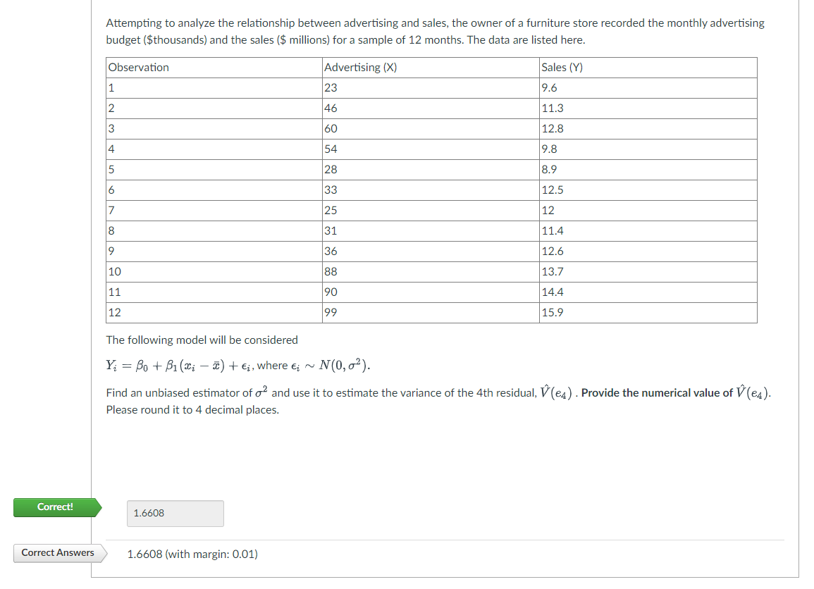 Correct!
Correct Answers
Attempting to analyze the relationship between advertising and sales, the owner of a furniture store recorded the monthly advertising
budget ($thousands) and the sales ($ millions) for a sample of 12 months. The data are listed here.
Advertising (X)
Observation
1
2
3
4
5
6
17
8
9
10
11
12
The following model will be considered
Y = Bo + B₁ (xi) + €į, where ~ N(0,0²).
¤¿
23
46
60
54
28
33
25
31
36
88
90
99
1.6608
Find an unbiased estimator of o2 and use it to estimate the variance of the 4th residual, (e4). Provide the numerical value of V (e4).
Please round it to 4 decimal places.
1.6608 (with margin: 0.01)
Sales (Y)
9.6
11.3
12.8
9.8
8.9
12.5
12
11.4
12.6
13.7
14.4
15.9