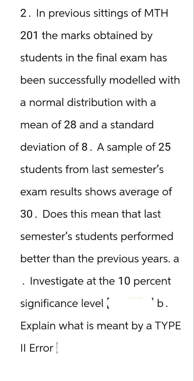 2. In previous sittings of MTH
201 the marks obtained by
students in the final exam has
been successfully modelled with
a normal distribution with a
mean of 28 and a standard
deviation of 8. A sample of 25
students from last semester's
exam results shows average of
30. Does this mean that last
semester's students performed
better than the previous years. a
. Investigate at the 10 percent
significance level
'b.
Explain what is meant by a TYPE
Il Error