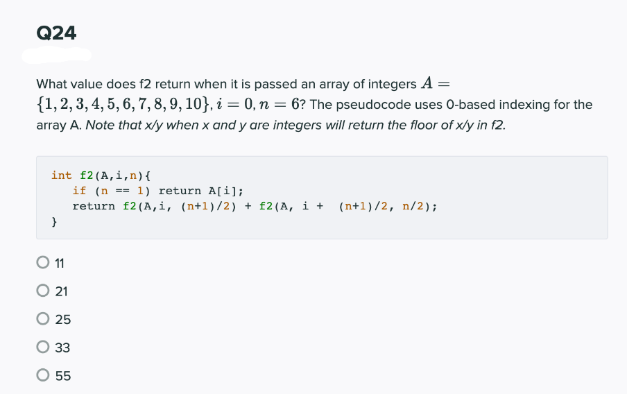 Q24
What value does f2 return when it is passed an array of integers A =
{1,2, 3, 4, 5, 6, 7, 8, 9, 10}, i = 0, n = 6? The pseudocode uses 0-based indexing for the
array A. Note that x/y when x and y are integers will return the floor of x/y in f2.
%3D
int f2(A,i,n){
if (n
return f2 (A,i, (n+1)/2) + f2(A, i + (n+1)/2, n/2);
1) return A[i];
}
O 1
21
25
33
55
