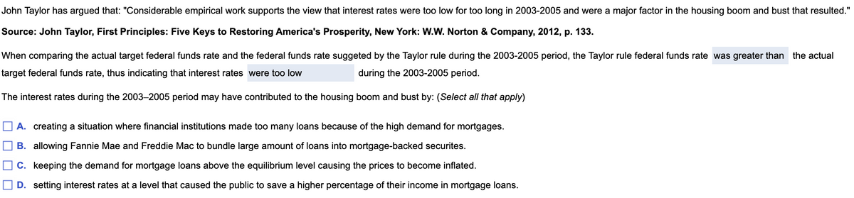 John Taylor has argued that: "Considerable empirical work supports the view that interest rates were too low for too long in 2003-2005 and were a major factor in the housing boom and bust that resulted."
Source: John Taylor, First Principles: Five Keys to Restoring America's Prosperity, New York: W.W. Norton & Company, 2012, p. 133.
When comparing the actual target federal funds rate and the federal funds rate suggeted by the Taylor rule during the 2003-2005 period, the Taylor rule federal funds rate was greater than the actual
target federal funds rate, thus indicating that interest rates were too low
during the 2003-2005 period.
The interest rates during the 2003-2005 period may have contributed to the housing boom and bust by: (Select all that apply)
A. creating a situation where financial institutions made too many loans because of the high demand for mortgages.
B. allowing Fannie Mae and Freddie Mac to bundle large amount of loans into mortgage-backed securites.
C. keeping the demand for mortgage loans above the equilibrium level causing the prices to become inflated.
D. setting interest rates at a level that caused the public to save a higher percentage of their income in mortgage loans.