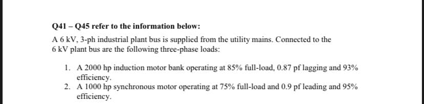 Q41-Q45 refer to the information below:
A 6 kV, 3-ph industrial plant bus is supplied from the utility mains. Connected to the
6 kV plant bus are the following three-phase loads:
1. A 2000 hp induction motor bank operating at 85% full-load, 0.87 pf lagging and 93%
efficiency.
2. A 1000 hp synchronous motor operating at 75% full-load and 0.9 pf leading and 95%
efficiency.